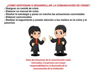 ¿CÓMO GESTIONAR O DESARROLLAR LA COMUNICACIÓN DE CRISIS?
- Designar un comité de crisis
- Elaborar un manual de crisis
- Diseñar la estrategia y poner en marcha las actuaciones concretadas
- Elaborar comunicados
- Realizar el seguimiento y prestar atención a los medios en la crisis y la
poscrisis
Estas dos funciones de la comunicación están
reservadas a la persona con mayor
responsabilidad en el desarrollo de la
comunicación de la institución
 