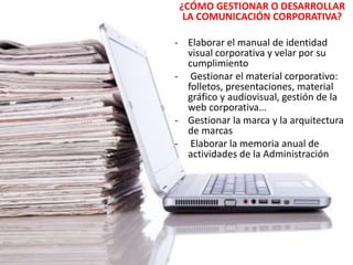¿CÓMO GESTIONAR O DESARROLLAR
LA COMUNICACIÓN CORPORATIVA?
- Elaborar el manual de identidad
visual corporativa y velar por su
cumplimiento
- Gestionar el material corporativo:
folletos, presentaciones, material
gráfico y audiovisual, gestión de la
web corporativa…
- Gestionar la marca y la arquitectura
de marcas
- Elaborar la memoria anual de
actividades de la Administración
 