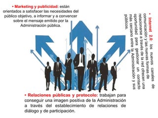 • Marketing y publicidad: están
orientados a satisfacer las necesidades del
público objetivo, a informar y a convencer
sobre el mensaje emitido por la
Administración pública.
• Relaciones públicas y protocolo: trabajan para
conseguir una imagen positiva de la Administración
a través del establecimiento de relaciones de
diálogo y de participación.
 