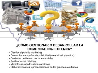 ¿CÓMO GESTIONAR O DESARROLLAR LA
COMUNICACIÓN EXTERNA?
- Diseñar el plan de marketing
- Desarrollar campañas de publicidad (creatividad y medios)
- Gestionar perfiles en las redes sociales
- Realizar actos públicos
- Medir los resultados de las acciones
- Elaborar informes y presentaciones de los grandes resultados
 