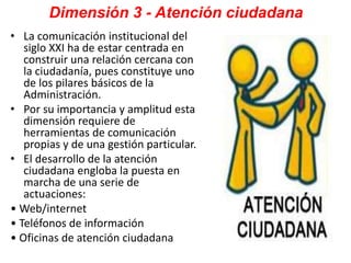 Dimensión 3 - Atención ciudadana
• La comunicación institucional del
siglo XXI ha de estar centrada en
construir una relación cercana con
la ciudadanía, pues constituye uno
de los pilares básicos de la
Administración.
• Por su importancia y amplitud esta
dimensión requiere de
herramientas de comunicación
propias y de una gestión particular.
• El desarrollo de la atención
ciudadana engloba la puesta en
marcha de una serie de
actuaciones:
• Web/internet
• Teléfonos de información
• Oficinas de atención ciudadana
 