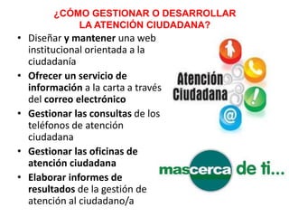 ¿CÓMO GESTIONAR O DESARROLLAR
LA ATENCIÓN CIUDADANA?
• Diseñar y mantener una web
institucional orientada a la
ciudadanía
• Ofrecer un servicio de
información a la carta a través
del correo electrónico
• Gestionar las consultas de los
teléfonos de atención
ciudadana
• Gestionar las oficinas de
atención ciudadana
• Elaborar informes de
resultados de la gestión de
atención al ciudadano/a
 