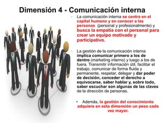Dimensión 4 - Comunicación interna
• La comunicación interna se centra en el
capital humano y en conocer a las
personas (personal y profesionalmente) y
busca la empatía con el personal para
crear un equipo motivado y
participativo.
• La gestión de la comunicación interna
implica comunicar primero a los de
dentro (marketing interno) y luego a los de
fuera. Transmitir información útil, facilitar el
trabajo, comunicar de forma fluida y
permanente, respetar, delegar y dar poder
de decisión, conceder el derecho a
equivocarse, saber hablar y, sobre todo,
saber escuchar son algunas de las claves
de la dirección de personas.
• Además, la gestión del conocimiento
adquiere en esta dimensión un peso cada
vez mayor.
 