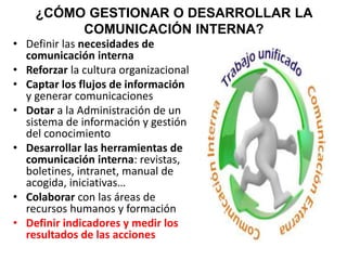 ¿CÓMO GESTIONAR O DESARROLLAR LA
COMUNICACIÓN INTERNA?
• Definir las necesidades de
comunicación interna
• Reforzar la cultura organizacional
• Captar los flujos de información
y generar comunicaciones
• Dotar a la Administración de un
sistema de información y gestión
del conocimiento
• Desarrollar las herramientas de
comunicación interna: revistas,
boletines, intranet, manual de
acogida, iniciativas…
• Colaborar con las áreas de
recursos humanos y formación
• Definir indicadores y medir los
resultados de las acciones
 
