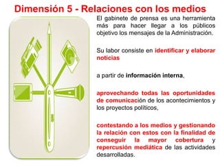 Dimensión 5 - Relaciones con los medios
El gabinete de prensa es una herramienta
más para hacer llegar a los públicos
objetivo los mensajes de la Administración.
Su labor consiste en identificar y elaborar
noticias
a partir de información interna,
aprovechando todas las oportunidades
de comunicación de los acontecimientos y
los proyectos políticos,
contestando a los medios y gestionando
la relación con estos con la finalidad de
conseguir la mayor cobertura y
repercusión mediática de las actividades
desarrolladas.
 