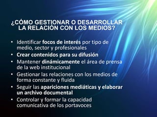 ¿CÓMO GESTIONAR O DESARROLLAR
LA RELACIÓN CON LOS MEDIOS?
• Identificar focos de interés por tipo de
medio, sector y profesionales
• Crear contenidos para su difusión
• Mantener dinámicamente el área de prensa
de la web institucional
• Gestionar las relaciones con los medios de
forma constante y fluida
• Seguir las apariciones mediáticas y elaborar
un archivo documental
• Controlar y formar la capacidad
comunicativa de los portavoces
 