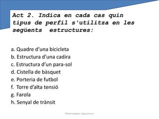 Act 2. Indica en cada cas quin
tipus de perfil s'utilitza en les
següents estructures:


a. Quadre d’una bicicleta
b. Estructura d’una cadira
c. Estructura d’un para-sol
d. Cistella de bàsquet
e. Porteria de futbol
f. Torre d’alta tensió
g. Farola
h. Senyal de trànsit
                       03tecnologies <pep porca>
 