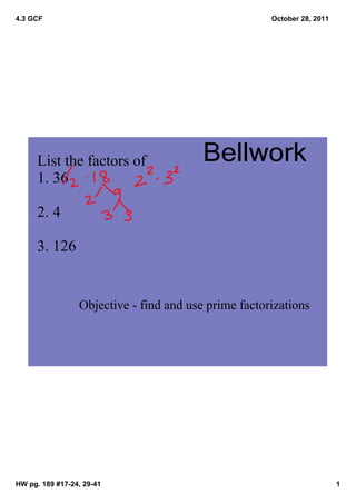 4.3 GCF                                               October 28, 2011




      List the factors of                Bellwork
      1. 36

      2. 4

      3. 126


                 Objective ­ find and use prime factorizations




HW pg. 189 #17­24, 29­41                                                 1
 