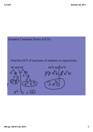4.3 GCF                                              October 28, 2011




    Greatest Common Factor (GCF): 




       Find the GCF of each pair of numbers or expressions.

       40 and 60                    6a3b and 4a2b




HW pg. 189 #17­24, 29­41                                                3
 