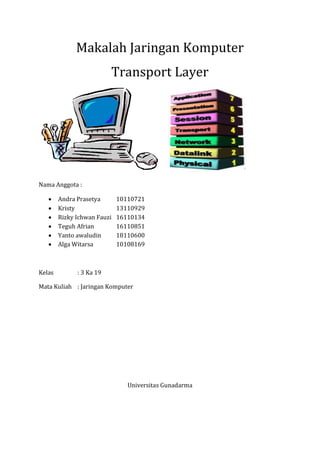 Makalah Jaringan Komputer
Transport Layer
Nama Anggota :
 Andra Prasetya 10110721
 Kristy 13110929
 Rizky Ichwan Fauzi 16110134
 Teguh Afrian 16110851
 Yanto awaludin 18110600
 Alga Witarsa 10108169
Kelas : 3 Ka 19
Mata Kuliah : Jaringan Komputer
Universitas Gunadarma
 