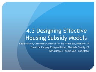 4.3 Designing Effective
     Housing Subsidy Models
Katie Kitchin, Community Alliance for the Homeless, Memphis TN
         Elaine de Coligny, EveryoneHome, Alameda County, CA
                          Maria Barker, Fannie Mae - Facilitator
 