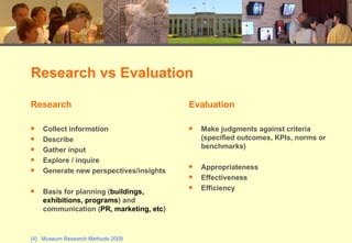 Research vs Evaluation Research Collect information Describe Gather input Explore / inquire Generate new perspectives/insights Basis for planning ( buildings, exhibitions, programs ) and communication ( PR, marketing, etc ) Evaluation Make judgments against criteria (specified outcomes, KPIs, norms or benchmarks)  Appropriateness Effectiveness Efficiency 