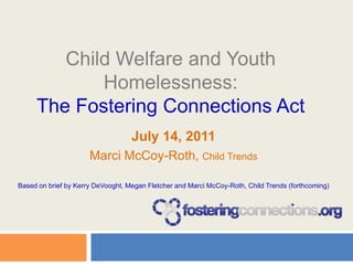 Child Welfare and Youth Homelessness:The Fostering Connections Act July 14, 2011  Marci McCoy-Roth, Child Trends Based on brief by Kerry DeVooght, Megan Fletcher and Marci McCoy-Roth, Child Trends (forthcoming) 