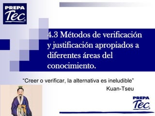 4.3 Métodos de verificación
          y justificación apropiados a
          diferentes áreas del
          conocimiento.
“Creer o verificar, la alternativa es ineludible”
                                     Kuan-Tseu
 