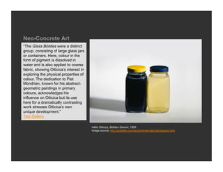 Neo-Concrete Art
“The Glass Bólides were a distinct
group, consisting of large glass jars
or containers. Here, colour in the
form of pigment is dissolved in
water and is also applied to coarse
fabric, showing Oiticica’s interest in
exploring the physical properties of
colour. The dedication to Piet
Mondrian, known for his abstract-
geometric paintings in primary
colours, acknowledges his
influence on Oiticica but its use
here for a dramatically contrasting
work stresses Oiticica’s own
unique development.”
Tate Gallery

                                         Hélio Oiticica, Bólides Gemini, 1959
                                         Image source: http://arttattler.com/archiveinternationalhotspots.html
 