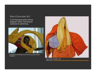 Neo-Concrete Art
 In his Parangole series Oiticica
 designed “works” that became
 costumes for performing




A sambista from the Samba School Vai Vai using Hélio Oiticica's
Parangolés.

                                                                  Helio Oiticica, Parangole, 1964
                                                                  Image source: http://margarethf.blogspot.com/2010/11/helio-oiticica-parangole-1964.html
 