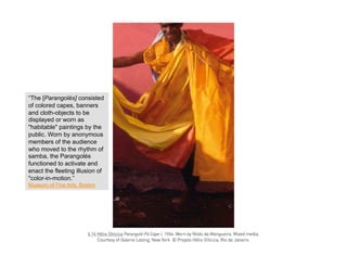 “The [Parangolés] consisted
of colored capes, banners
and cloth-objects to be
displayed or worn as
"habitable" paintings by the
public. Worn by anonymous
members of the audience
who moved to the rhythm of
samba, the Parangolés
functioned to activate and
enact the fleeting illusion of
"color-in-motion.”
Museum of Fine Arts, Boston
 