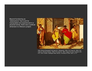 Beyond functioning as
“abstractions” that could be
manipulated and experienced in a
physical sense, there was a political
dimension to Oiticica’s project:




                                        Hélio Oiticica Parangolé P 08 Capa 05 – Mangueira, 1965; P 05 Capa 02, 1965; P 25
                                        Capa 21- Nininha Xoxoba, 1968; P 04 Capa 01, 1964. Image from Ivan Cardoso’s film
                                        H.O, 1979. Credits: Catalogue Hélio Oiticica. The Body of Color, 2007, p. 317
 