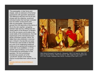 “The parangolés, in their forms and
shapes, were an extension of his former
experiments with geometric abstraction.
The difference was that now his art was
infused with the collective, social and
individual bodies that had been excluded
from his earlier constructivist work . . . .
With his parangolés, Oiticica fluidly
danced from the labyrinths of the slums of
Rio to the city’s asphalt, navigating
between high and low, shifting from the
closed salons of the Museum of Modern
Art of Rio de Janeiro and its elite to the
social reality of the shantytowns, from the
experiments of the international avant-
garde to Brazilian popular culture. He
called them arte ambiental, a common
term in Brazil in the late 60s and early
70s that was used broadly to describe
any work of art challenging traditional
media such as painting and sculpture. It
could refer to an installation, or in the
specific case of Oiticica, to his works
incorporating the participation of the
spectator. Far from promoting a                Hélio Oiticica Parangolé P 08 Capa 05 – Mangueira, 1965; P 05 Capa 02, 1965; P 25
revolutionary popular art to the               Capa 21- Nininha Xoxoba, 1968; P 04 Capa 01, 1964. Image from Ivan Cardoso’s film
“uncultured” people of the favelas,            H.O, 1979. Credits: Catalogue Hélio Oiticica. The Body of Color, 2007, p. 317
Oiticica incorporated their culture into his
art.”
Claudia Calirman, Art and Politics in
Brazil
 