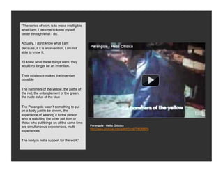 “The series of work is to make intelligible
what I am; I become to know myself
better through what I do.

Actually, I don’t know what I am
Because, if it is an invention, I am not
able to know it;

If I knew what these things were, they
would no longer be an invention.

Their existence makes the invention
possible

The hammers of the yellow, the paths of
the red, the entanglement of the green,
the nude zulus of the blue

The Parangole wasn’t something to put
on a body just to be shown, the
experience of wearing it to the person
who is watching the other put it on or
those who put things on at the same time
                                              Parangole - Helio Oiticica
are simultaneous experiences, multi
                                              http://www.youtube.com/watch?v=dJTr8I2M6Ps
experiences

The body is not a support for the work”
 