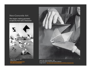 Neo-Concrete Art
She began making geometric
sculptures that were interactive




Lygia Clark, Bichos, 1960
Image source:                      Lygia Clark, Bicho de Bolso 1966
http://werneckarc.blogspot.com/    © Courtesy Maria Cristina Burlamaqui Collection
2011_09_01_archive.html            Image source: http://www.tate.org.uk/tateetc/issue10/helio_livingcolour.htm
 