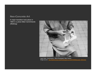 Neo-Concrete Art
A major transition took place in
1964 in a piece titled Caminhando
(Walking)




                                    Lygia Clark, Caminhando, 1964 (Photograph: Beto Felicio)
                                    Image source: http://fashioncriss-crossing.blogspot.com/2010/09/blog-post_5048.html
 