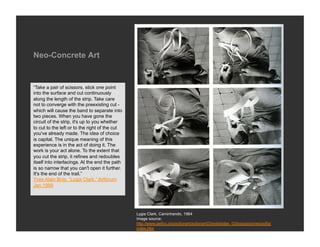 Neo-Concrete Art


“Take a pair of scissors, stick one point
into the surface and cut continuously
along the length of the strip. Take care
not to converge with the preexisting cut -
which will cause the band to separate into
two pieces. When you have gone the
circuit of the strip, it's up to you whether
to cut to the left or to the right of the cut
you've already made. The idea of choice
is capital. The unique meaning of this
experience is in the act of doing it. The
work is your act alone. To the extent that
you cut the strip, it refines and redoubles
itself into interlacings. At the end the path
is so narrow that you can't open it further.
It's the end of the trail.”
Yves Alain Bois, “Lygia Clark,” Artforum
Jan 1999




                                                Lygia Clark, Caminhando, 1964
                                                Image source:
                                                http://www.geifco.org/actionart/actionart03/entidades_03/exposiciones/sofia/
                                                index.htm
 