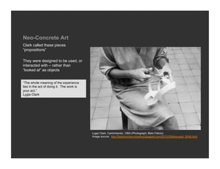 Neo-Concrete Art
Clark called these pieces
“propositions”

They were designed to be used, or
interacted with – rather than
“looked at” as objects


“The whole meaning of the experience
lies in the act of doing it. The work is
your act.”
Lygia Clark




                                           Lygia Clark, Caminhando, 1964 (Photograph: Beto Felicio)
                                           Image source: http://fashioncriss-crossing.blogspot.com/2010/09/blog-post_5048.html
 