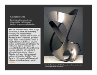 Concrete Art
  Concrete Art movement was
  influenced by the European
  tradition of geometric abstraction


“Max Bill advocated an art based in logic
and reason, in which the relationship
between parts was calculated
geometrically. Tripartite Unity is based on
the Möbius strip, a ribbonlike geometric
shape that is continuous like a circle; it
may twist and turn, but it has only one
surface and one edge. Bill fabricated the
sculpture in steel to symbolize the
connection between the forward-looking
concrete art that he advocated and
advances in science and industry.
Tripartite Unity won the international
sculpture prize at the first São Paulo
Bienal in 1951, ensuring Bill's powerful
influence on the Brazilian art scene.”
LACMA
                                              Max Bill, Tripartite Unity 1948-49. Museu de Arte Contemporânea da
                                              Universidade de São Paulo, Brazil
 