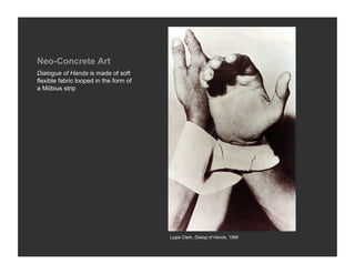 Neo-Concrete Art
Dialogue of Hands is made of soft
flexible fabric looped in the form of
a Möbius strip




                                        Lygia Clark, Dialog of Hands, 1966
 
