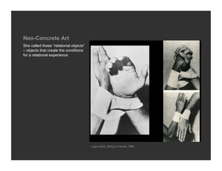 Neo-Concrete Art
She called these “relational objects”
– objects that create the conditions
for a relational experience




                                        Lygia Clark, Dialog of Hands, 1966
 