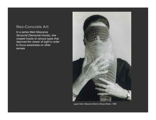 Neo-Concrete Art
In a series titled Mascaras
Sensorial (Sensorial Hoods), she
created hoods of various types that
deprived the viewer of sight in order
to focus awareness on other
senses




                                        Lygia Clark, Mascara Abismo (Abyss Mask), 1968
 