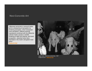 Neo-Concrete Art



“Máscaras sensoriais or sensual masks
led to a sharpening of perception by
hindering perception, which sharpened
inner perception. Different sensual
impressions combined with the differently
colored masks caused a variable
hindering of sight and hearing, and scent
recognition—assorted herbs were
deposited in the mask’s elongated nose-
piece.”
Media Art Net




                                            Lygia Clark, Máscaras sensoriais, 1967
                                            Image source: Media Art Net
 