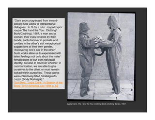 “Clark soon progressed from inward-
looking solo works to interpersonal
  Neo-Concrete Art
dialogues. In O Eu e o tu: roupa/corpo/
roupa (The I and the You: Clothing/
Body/Clothing), 1967, a man and a
woman, their eyes covered by their
hoods, each discover in pockets and
cavities in the other’s suit metaphorical
suggestions of their own gender,
‘discovering one’s sex in the other.’
Such works allow us to experiment with
latent feelings not only about the male/
femaile parts of our own individual
identity, but also to discover whether, in
communication, we are able to give
ourselves to the other, or must remain
locked within ourselves. These works
were collectively titled ‘Nostalgia do
corpo’ (Body Nostalgia).”
Guy Brett, “Lygia Clark: In Search of the
Body,” Art in America July 1994 p. 62




                                             Lygia Clark, The I and the You: Clothing-Body-Clothing Series, 1967.
 