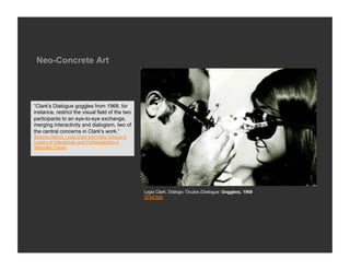 Neo-Concrete Art




“Clark's Dialogue goggles from 1968, for
instance, restrict the visual field of the two
participants to an eye-to-eye exchange,
merging interactivity and dialogism, two of
the central concerns in Clark's work.”
Simone Osthof, Lygia Clark and Hélio Oiticica:A
Legacy of Interactivity and Participationfor a
Telematic Future




                                                  Lygia Clark, Diálogo: Óculos (Dialogue: Goggles), 1968
                                                  SFMOMA
 