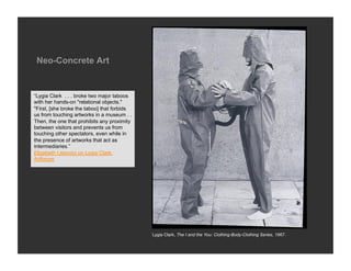 Neo-Concrete Art


“Lygia Clark . . . broke two major taboos
with her hands-on "relational objects."
"First, [she broke the taboo] that forbids
us from touching artworks in a museum . .
Then, the one that prohibits any proximity
between visitors and prevents us from
touching other spectators, even while in
the presence of artworks that act as
intermediaries.”
Elizabeth Lebovici on Lygia Clark,
Artforum




                                             Lygia Clark, The I and the You: Clothing-Body-Clothing Series, 1967.
 