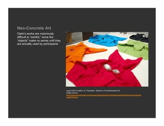 Neo-Concrete Art
Clark’s works are notoriously
difficult to “exhibit,” since the
“objects” make no sense until they
are actually used by participants




                                     Lygia Clark’s masks, at “Tropicalia,” Museum of Contemporary Art
                                     Image source:
                                     http://media.photobucket.com/image/Lygia%20clark%20masks/yhortil4/ephemera/tropicalia/
                                     LygiaClark.jpg
 