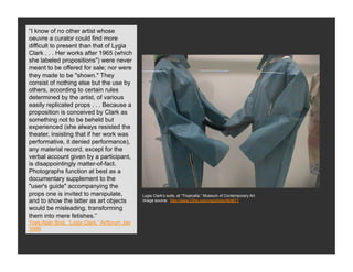 “I know of no other artist whose
oeuvre a curator could find more
difficult to present than that of Lygia
Clark . . . Her works after 1965 (which
    Neo-Concrete Art
she labeled propositions") were never
meant to be offered for sale; nor were
they made to be "shown." They
consist of nothing else but the use by
others, according to certain rules
determined by the artist, of various
easily replicated props . . . Because a
proposition is conceived by Clark as
something not to be beheld but
experienced (she always resisted the
theater, insisting that if her work was
performative, it denied performance),
any material record, except for the
verbal account given by a participant,
is disappointingly matter-of-fact.
Photographs function at best as a
documentary supplement to the
"user's guide" accompanying the
props one is invited to manipulate,            Lygia Clark’s suits, at “Tropicalia,” Museum of Contemporary Art
and to show the latter as art objects          Image source: http://www.23hq.com/rog/photo/493671

would be misleading, transforming
them into mere fetishes.”
Yves Alain Bois, “Lygia Clark,” Artforum Jan
1999
 