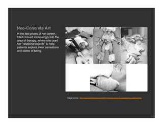 Neo-Concrete Art
In the last phase of her career,
Clark moved increasingly into the
area of therapy, where she used
her “relational objects” to help
patients explore inner sensations
and states of being.




                                    Image source: http://www.artefazparte.com/2011/12/arte-e-dor-na-experiencia-estetica.html
 