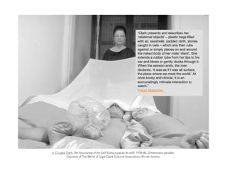 “Clark presents and describes her
‘relational objects’ – plastic bags filled
with air, seashells, padded cloth, stones
caught in nets – which she then rubs
against or simply places on and around
the naked body of her male ‘client’. She
extends a rubber tube from her lips to his
ear and blows or gently clucks through it.
When the session ends, the man
declares, ‘It was as if I was all surface,
the place where we meet the world.’ At
once kooky and clinical, it is an
excruciatingly intimate interaction to
watch.”
Frieze Magazine
 