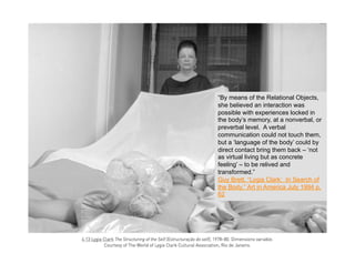 “By means of the Relational Objects,
she believed an interaction was
possible with experiences locked in
the body’s memory, at a nonverbal, or
preverbal level. A verbal
communication could not touch them,
but a ‘language of the body’ could by
direct contact bring them back – ‘not
as virtual living but as concrete
feeling’ – to be relived and
transformed.”
Guy Brett, “Lygia Clark: In Search of
the Body,” Art in America July 1994 p.
62
 