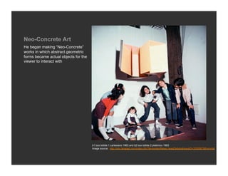 Neo-Concrete Art
He began making “Neo-Concrete”
works in which abstract geometric
forms became actual objects for the
viewer to interact with




                                      b1 box bólide 1 cartesiano 1963 and b2 box bólide 2 platónico 1963
                                      Image source: http://rolu.terapad.com/index.cfm?fa=contentNews.newsDetails&newsID=3326567&from=list
 