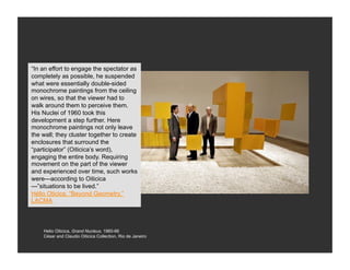 “In an effort to engage the spectator as
completely as possible, he suspended
what were essentially double-sided
monochrome paintings from the ceiling
on wires, so that the viewer had to
walk around them to perceive them.
His Nuclei of 1960 took this
development a step further. Here
monochrome paintings not only leave
the wall; they cluster together to create
enclosures that surround the
“participator” (Oiticica’s word),
engaging the entire body. Requiring
movement on the part of the viewer
and experienced over time, such works
were—according to Oiticica
—”situations to be lived.”
Hélio Oticica, “Beyond Geometry,”
LACMA



    Helio Oiticica, Grand Nucleus, 1960-66
    César and Claudio Oiticica Collection, Rio de Janeiro
 