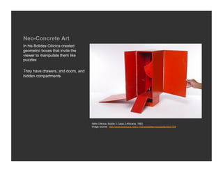 Neo-Concrete Art
In his Bolides Oiticica created
geometric boxes that invite the
viewer to manipulate them like
puzzles

They have drawers, and doors, and
hidden compartments




                                    Hélio Oiticica, Bolide 3 Caixa 3 Africana, 1963
                                    Image source: http://www.boijmans.nl/en/116/newsletter/newsletteritem/199
 
