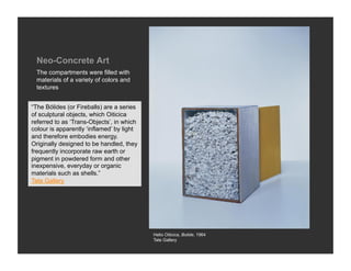 Neo-Concrete Art
 The compartments were filled with
 materials of a variety of colors and
 textures


“The Bólides (or Fireballs) are a series
of sculptural objects, which Oiticica
referred to as ‘Trans-Objects’, in which
colour is apparently ‘inflamed’ by light
and therefore embodies energy.
Originally designed to be handled, they
frequently incorporate raw earth or
pigment in powdered form and other
inexpensive, everyday or organic
materials such as shells.”
Tate Gallery




                                           Helio Oiticica, Bolide, 1964
                                           Tate Gallery
 
