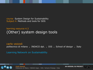 course System Design for Sustainability
Subject 4. Methods and tools for SDS


learning resource 4.3
(Other) system design tools


carlo vezzoli
politecnico di milano . INDACO dpt. . DIS . School of design . Italy

Learning Network on Sustainability




        Carlo Vezzoli                                                           AH-DESIGN, EU PROJECT
        Politecnico di Milano / INDACO dept. / DIS / School of Design / Italy
 
