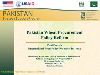 IFPRI




                         Pakistan Wheat Procurement
                                Policy Reform
                                           Paul Dorosh
                           International Food Policy Research Institute

                           Productivity, Growth and Poverty Reduction in Rural Pakistan
                                    Pakistan Strategy Support Program (PSSP)
                                             First Annual Conference
                                              December 13-14, 2012
                                               Islamabad, Pakistan


INTERNATIONAL FOOD POLICY RESEARCH INSTITUTE
 