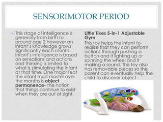 SENSORIMOTOR PERIODThis stage of intelligence is generally from birth to around age 2 however an infant’s knowledge grows significantly each month. Infant’s intelligence is based on sensations and actions and thinking is limited to what is stimulating the infant at that time. One major feat the infant must master over the months is object permanence- the notion that things continue to exist when they are out of sight. Little Tikes 5-in-1 Adjustable GymThis toy helps the infant to realize that they can perform actions through pushing a button and it lighting up or spinning the wheel and it making a sound. This toy also has removable pieces so the parent can eventually help the child to discover object permanence. 