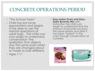 CONCRETE OPERATIONS PERIOD“The School Years”Child has lost some egocentrism and begins to be able to use the mental operations of adult logic.  The child can now begin to understand conservation- the realization that objects stay the same even when they are changed about or made to look different. Ages 7-11Easy-bake Oven and Easy-bake Brownie Mix with instruction the child can begin to understand that the amount of brownie mix stays the same before and after it has been “baked” in the oven through conservation of numbers.