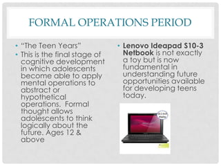FORMAL OPERATIONS PERIOD“The Teen Years”This is the final stage of cognitive development in which adolescents become able to apply mental operations to abstract or hypothetical operations.  Formal thought allows adolescents to think logically about the future. Ages 12 & aboveLenovo Ideapad S10-3 Netbook is not exactly a toy but is now fundamental in understanding future opportunities available for developing teens today. 